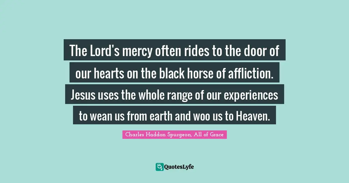 The Lord's mercy often rides to the door of our hearts on the black horse of affliction. Jesus uses the whole range of our experiences to wean us from earth and woo us to Heaven.