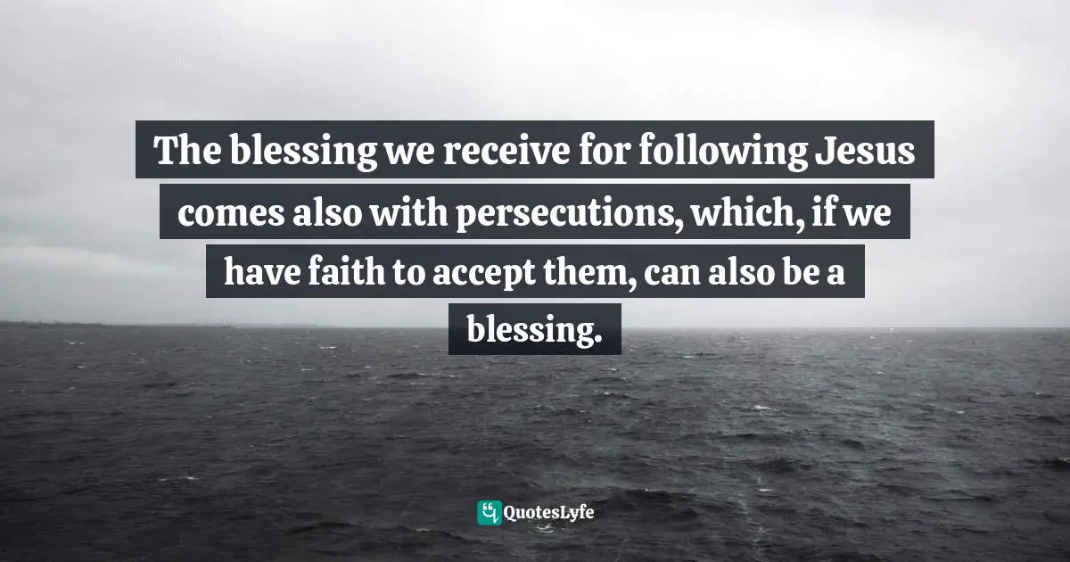 The blessing we receive for following Jesus comes also with persecutions, which, if we have faith to accept them, can also be a blessing.