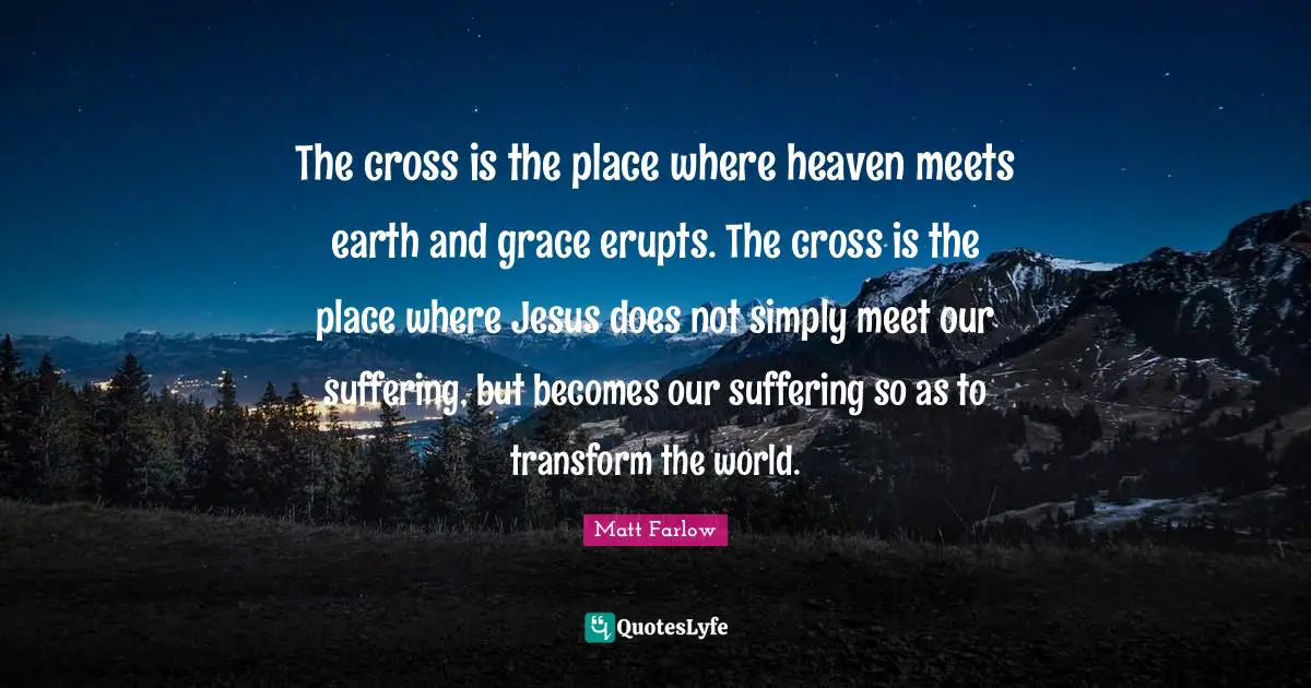 The cross is the place where heaven meets earth and grace erupts. The cross is the place where Jesus does not simply meet our suffering, but becomes our suffering so as to transform the world.
