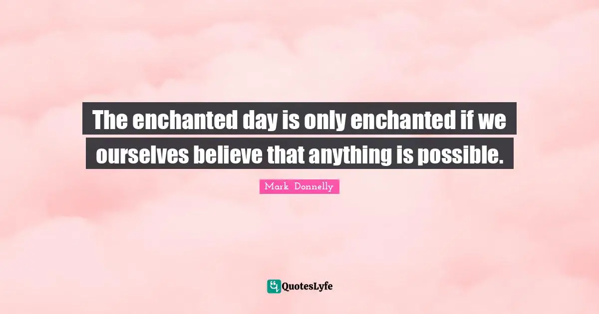 The enchanted day is only enchanted if we ourselves believe that anything is possible.