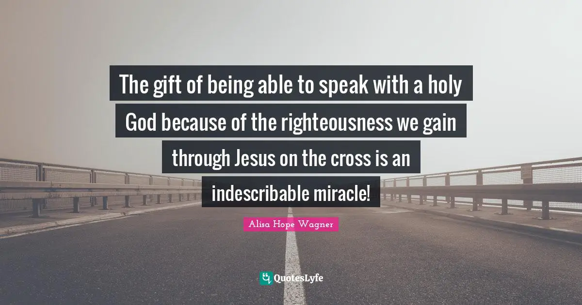 Alisa Hope Wagner Quotes: "The gift of being able to speak with a holy God because of the righteousness we gain through Jesus on the cross is an indescribable miracle!"
