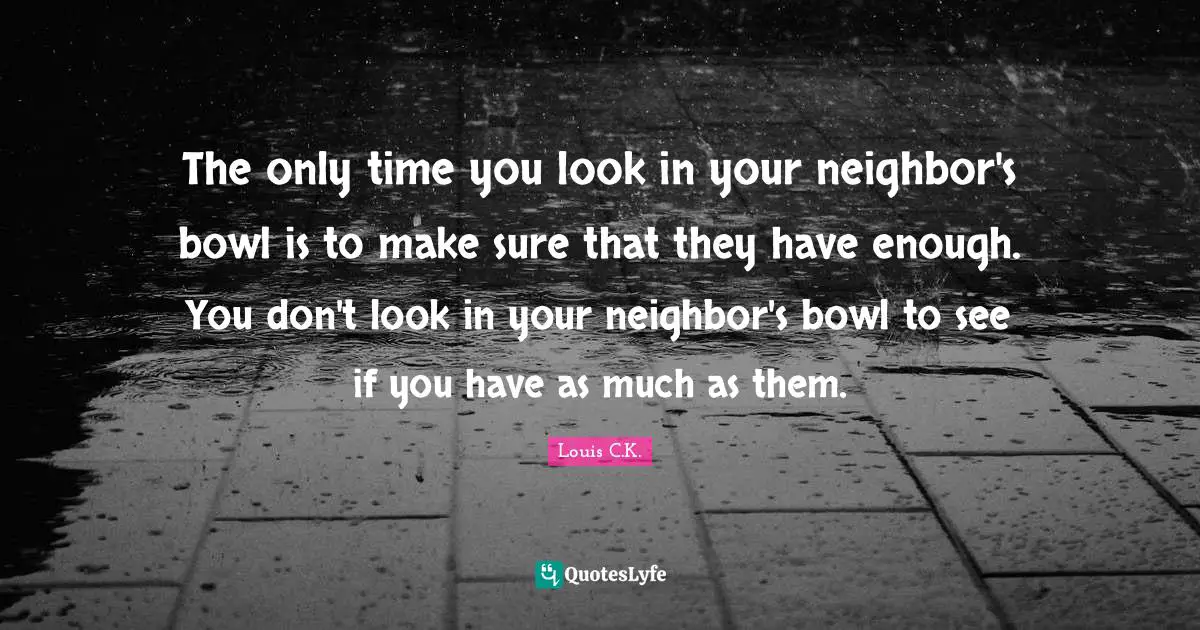 The only time you look in your neighbor's bowl is to make sure that they have enough. You don't look in your neighbor's bowl to see if you have as much as them.