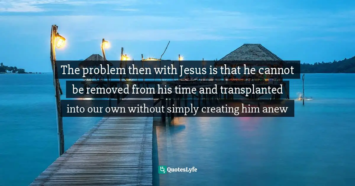 Of Context Quotes: "The problem then with Jesus is that he cannot be removed from his time and transplanted into our own without simply creating him anew"