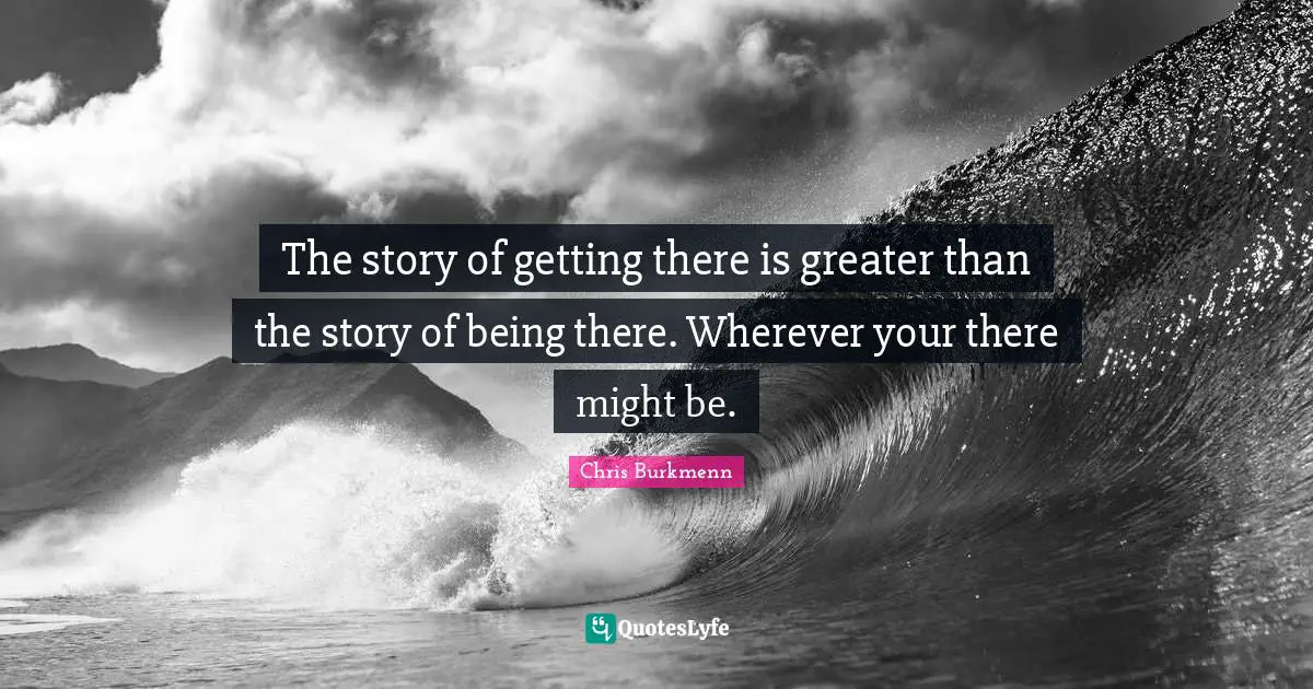 The story of getting there is greater than the story of being there. Wherever your there might be.