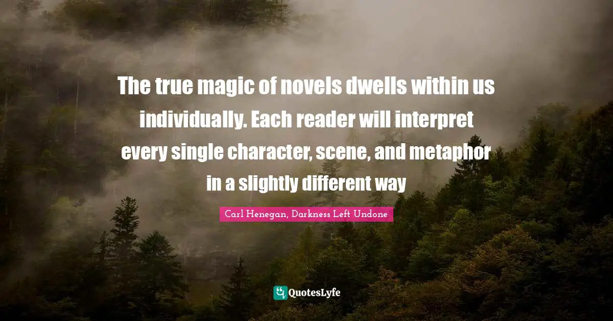 The true magic of novels dwells within us individually. Each reader will interpret every single character, scene, and metaphor in a slightly different way