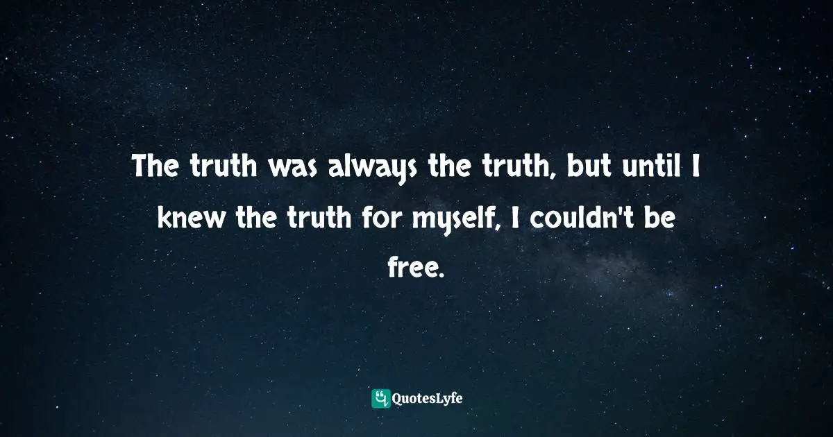 The truth was always the truth, but until I knew the truth for myself, I couldn't be free.