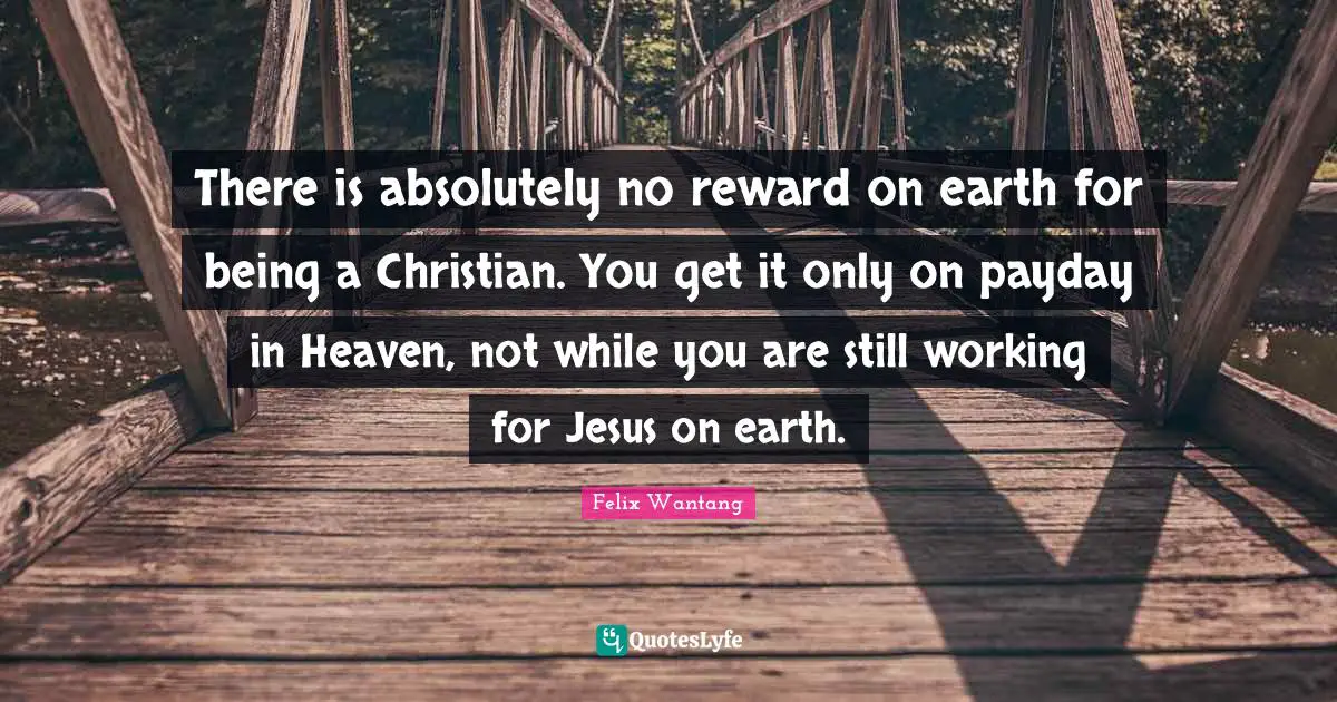 There is absolutely no reward on earth for being a Christian. You get it only on payday in Heaven, not while you are still working for Jesus on earth.