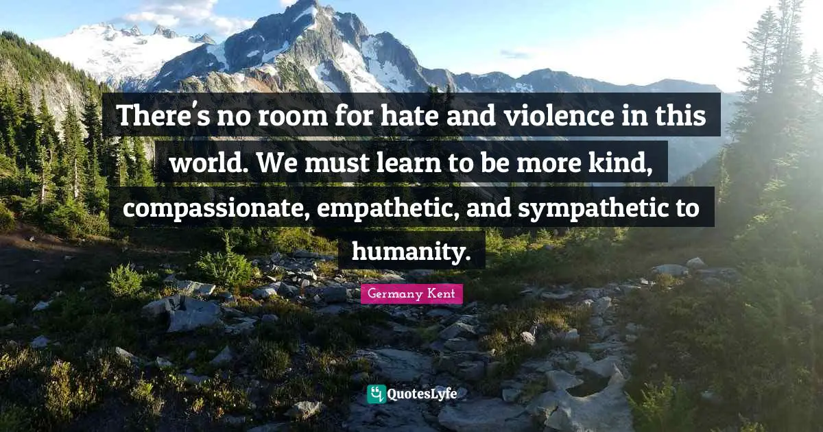 Germany Kent Quotes: There's no room for hate and violence in this world. We must learn to be more kind, compassionate, empathetic, and sympathetic to humanity.