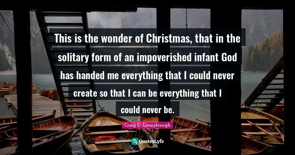 This is the wonder of Christmas, that in the solitary form of an impoverished infant God has handed me everything that I could never create so that I can be everything that I could never be.