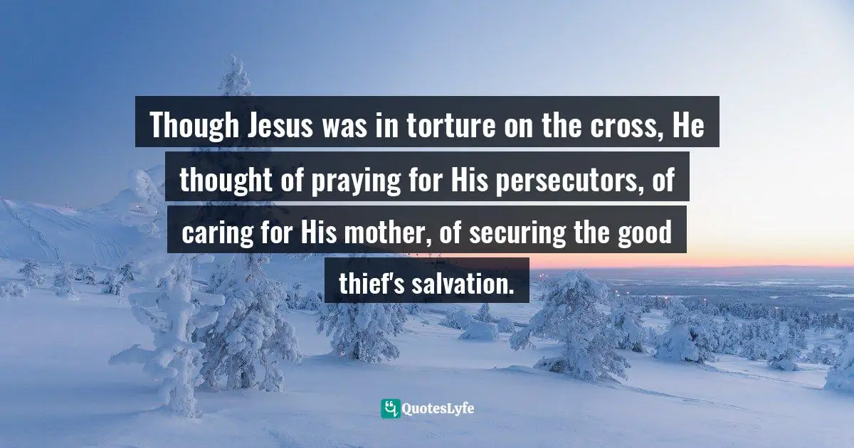 Though Jesus was in torture on the cross, He thought of praying for His persecutors, of caring for His mother, of securing the good thief's salvation.