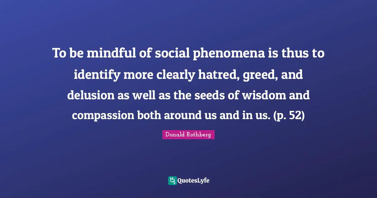 To be mindful of social phenomena is thus to identify more clearly hatred, greed, and delusion as well as the seeds of wisdom and compassion both around us and in us. (p. 52)