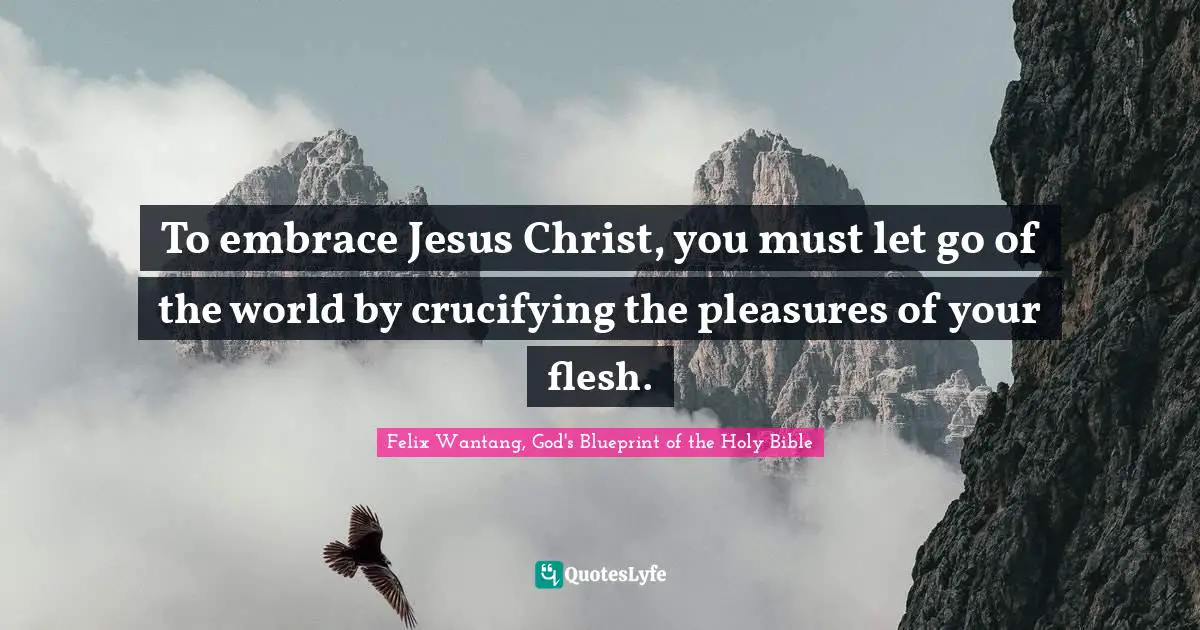 To embrace Jesus Christ, you must let go of the world by crucifying the pleasures of your flesh.