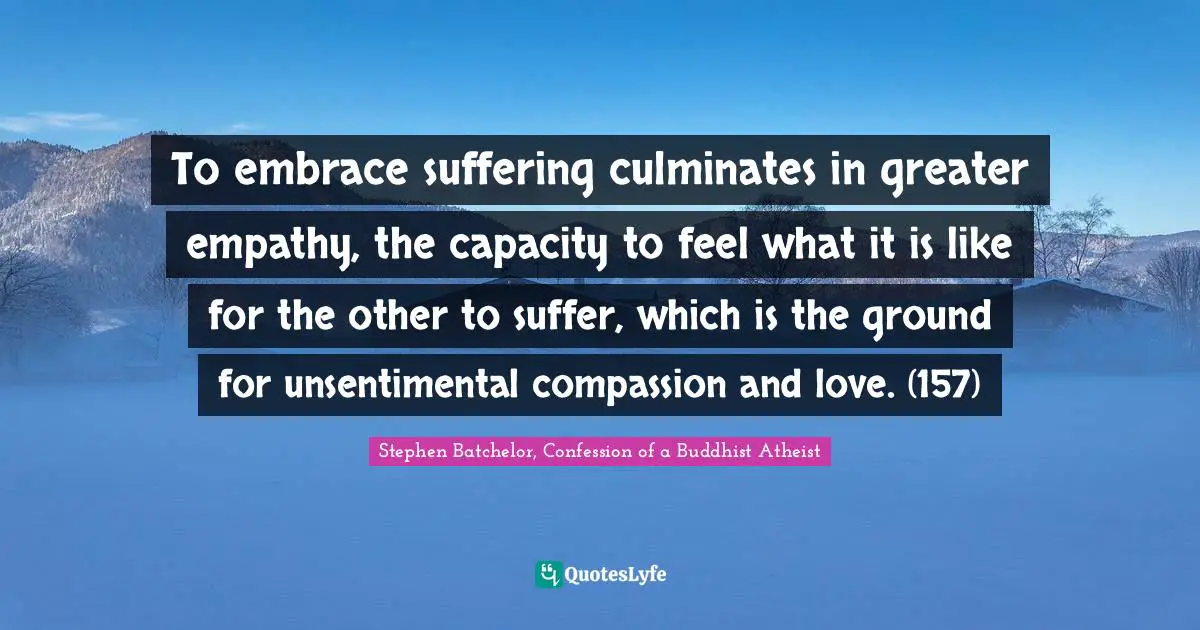 To embrace suffering culminates in greater empathy, the capacity to feel what it is like for the other to suffer, which is the ground for unsentimental compassion and love. (157)