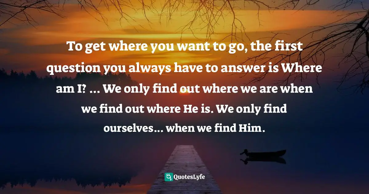 To get where you want to go, the first question you always have to answer is Where am I? ... We only find out where we are when we find out where He is. We only find ourselves... when we find Him.