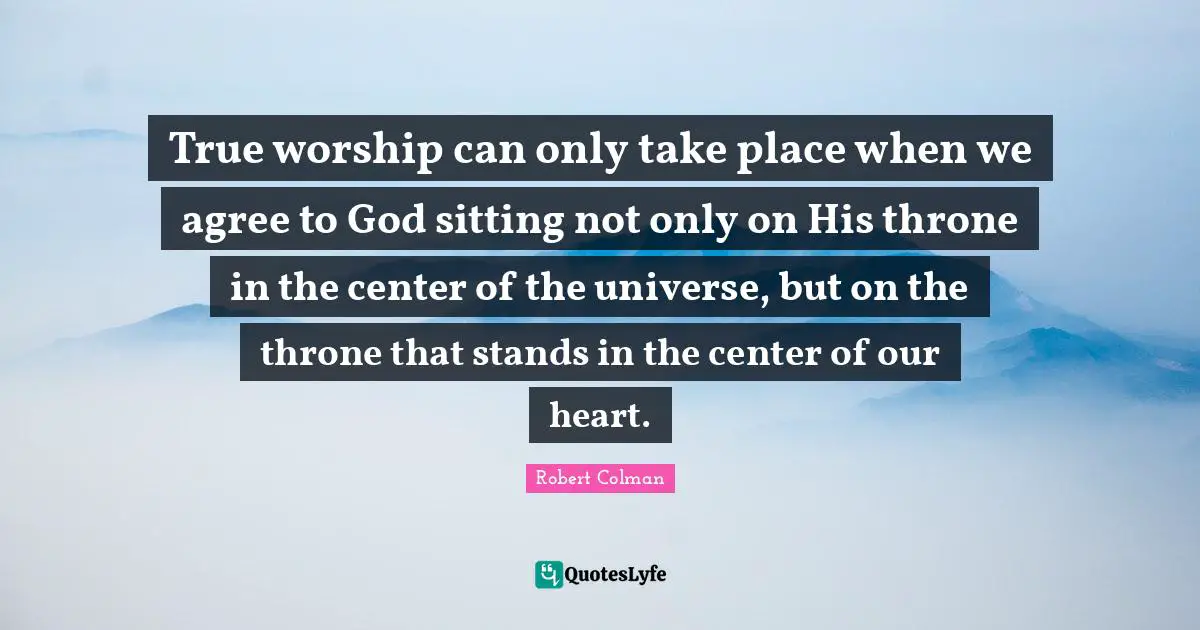 True worship can only take place when we agree to God sitting not only on His throne in the center of the universe, but on the throne that stands in the center of our heart.