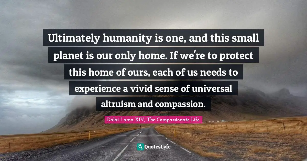 Ultimately humanity is one, and this small planet is our only home. If we're to protect this home of ours, each of us needs to experience a vivid sense of universal altruism and compassion.