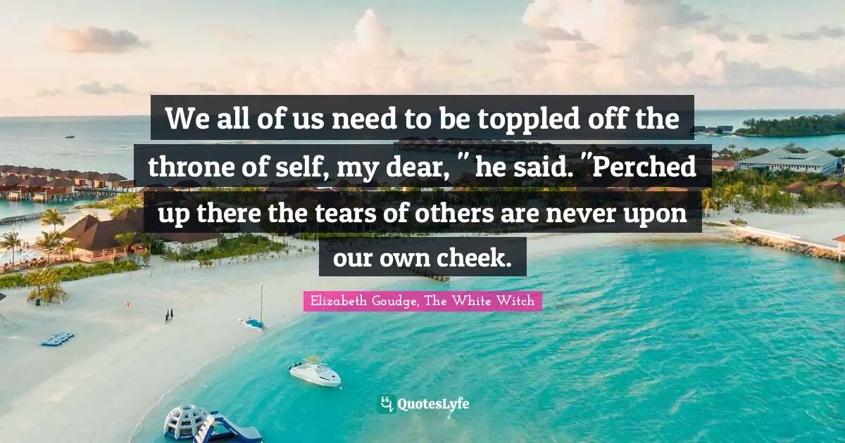 We all of us need to be toppled off the throne of self, my dear, " he said. "Perched up there the tears of others are never upon our own cheek.