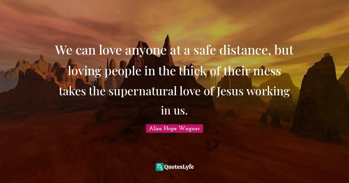 Alisa Hope Wagner Quotes: "We can love anyone at a safe distance, but loving people in the thick of their mess takes the supernatural love of Jesus working in us."