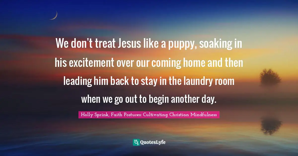 We don't treat Jesus like a puppy, soaking in his excitement over our coming home and then leading him back to stay in the laundry room when we go out to begin another day.