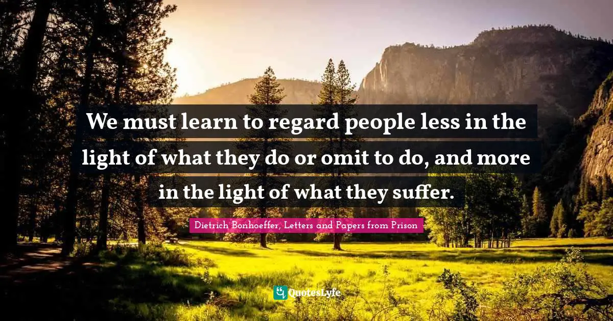 We must learn to regard people less in the light of what they do or omit to do, and more in the light of what they suffer.