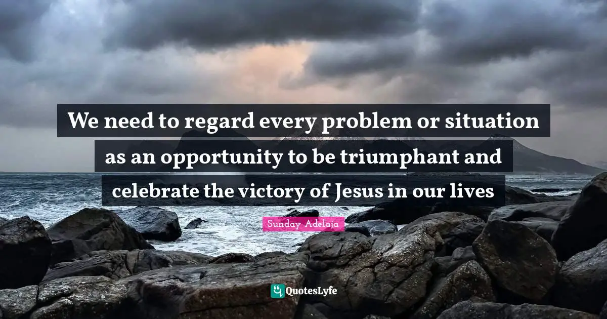 We need to regard every problem or situation as an opportunity to be triumphant and celebrate the victory of Jesus in our lives