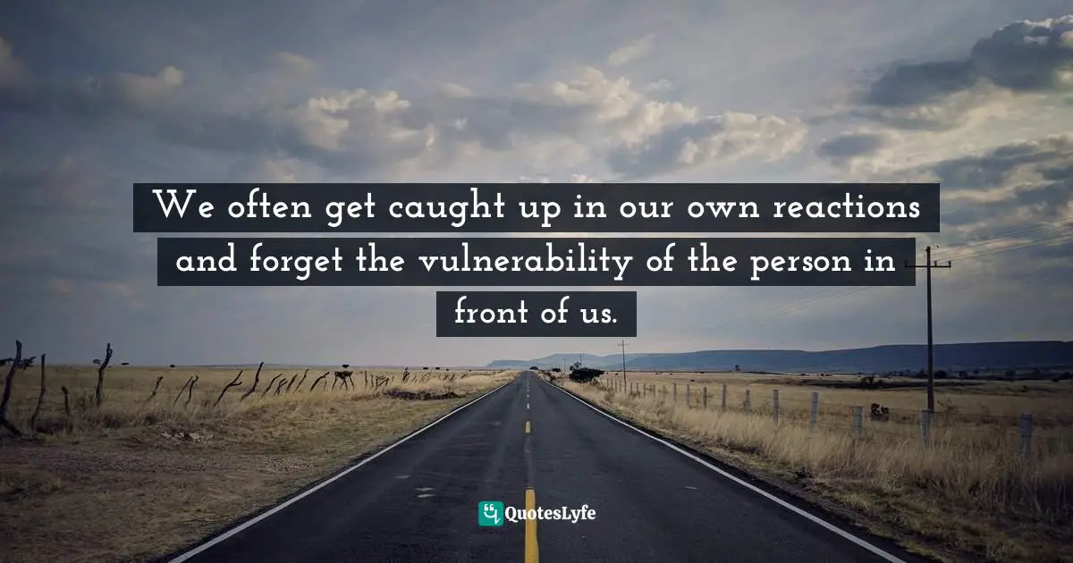 We often get caught up in our own reactions and forget the vulnerability of the person in front of us.
