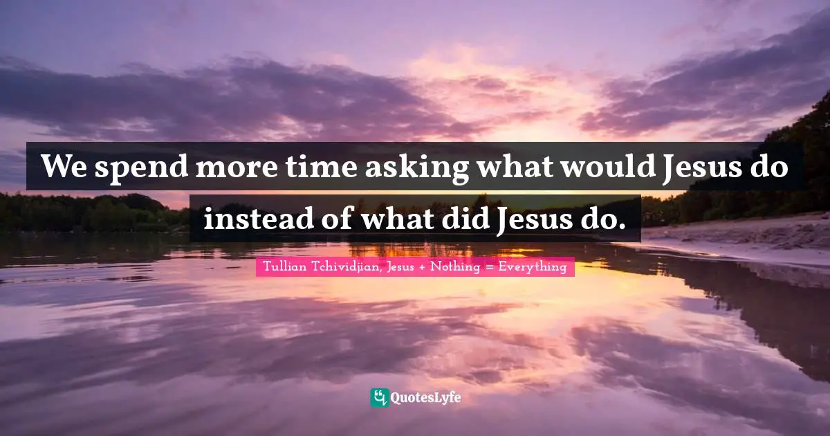 We spend more time asking what would Jesus do instead of what did Jesus do.