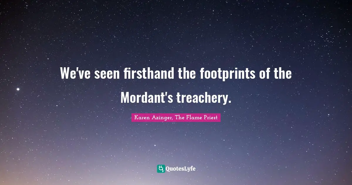 We've seen firsthand the footprints of the Mordant's treachery.