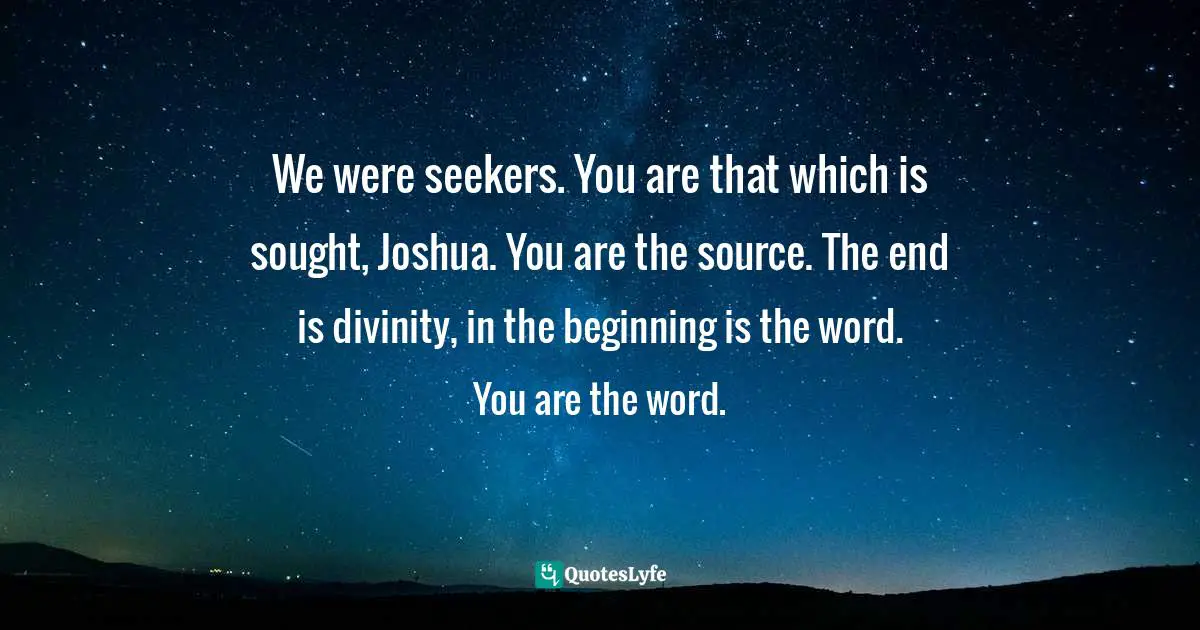 We were seekers. You are that which is sought, Joshua. You are the source. The end is divinity, in the beginning is the word. You are the word.