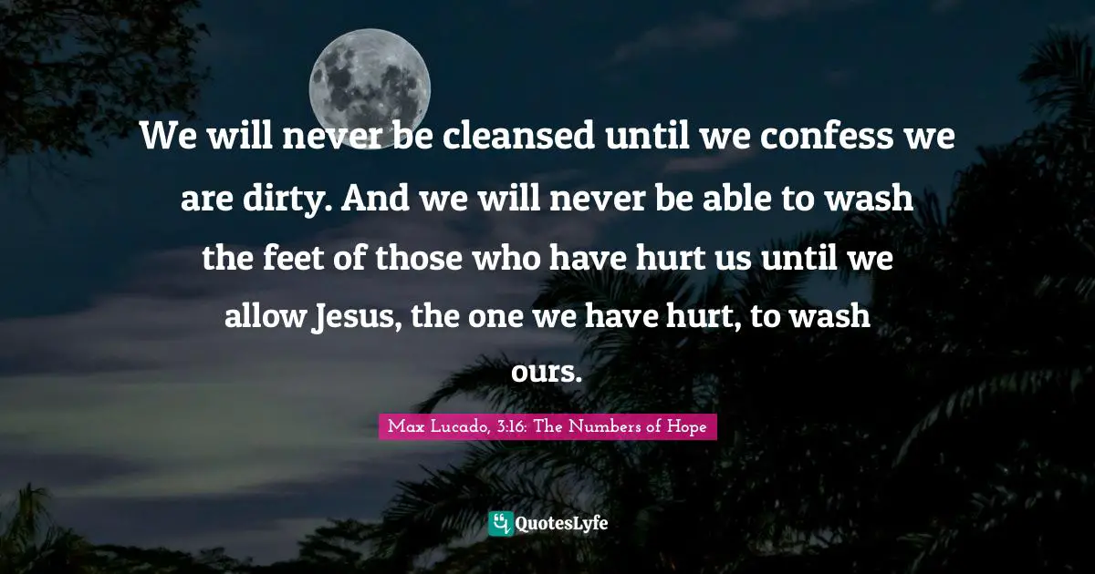 We will never be cleansed until we confess we are dirty. And we will never be able to wash the feet of those who have hurt us until we allow Jesus, the one we have hurt, to wash ours.