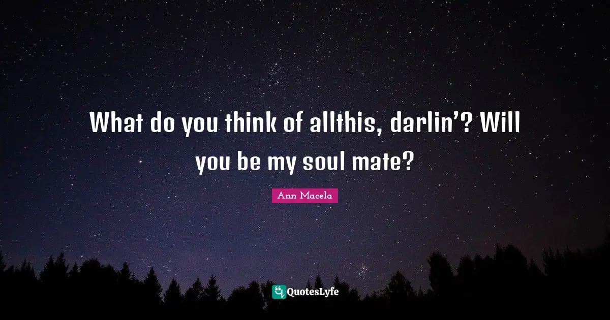 What do you think of allthis, darlin’? Will you be my soul mate?