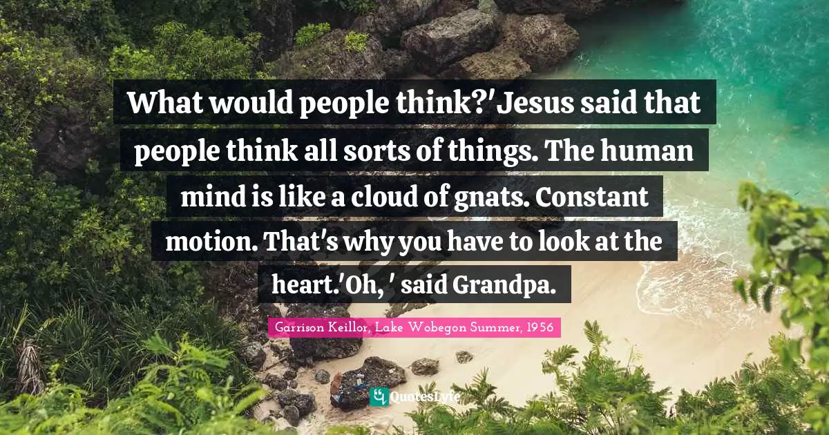 What would people think?'Jesus said that people think all sorts of things. The human mind is like a cloud of gnats. Constant motion. That's why you have to look at the heart.'Oh, ' said Grandpa.