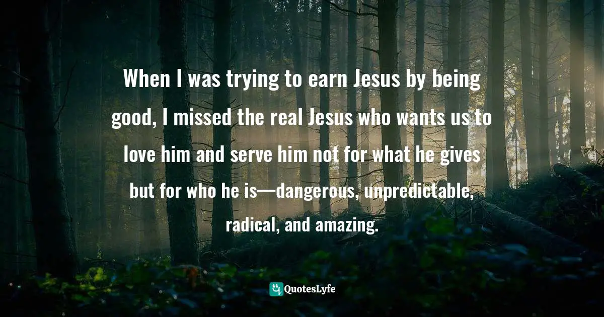 When I was trying to earn Jesus by being good, I missed the real Jesus who wants us to love him and serve him not for what he gives but for who he is—dangerous, unpredictable, radical, and amazing.