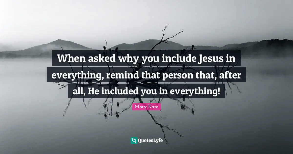 When asked why you include Jesus in everything, remind that person that, after all, He included you in everything!