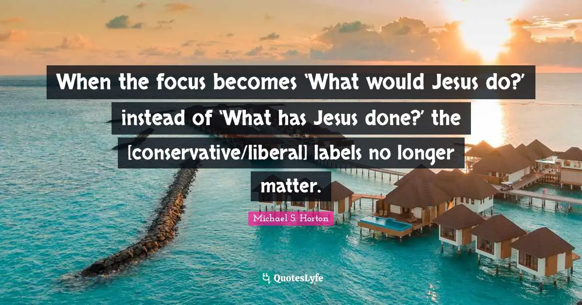 When the focus becomes ‘What would Jesus do?’ instead of ‘What has Jesus done?’ the [conservative/liberal] labels no longer matter.