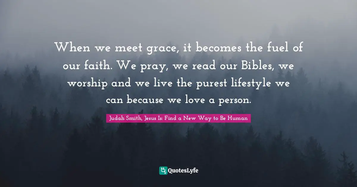 When we meet grace, it becomes the fuel of our faith. We pray, we read our Bibles, we worship and we live the purest lifestyle we can because we love a person.