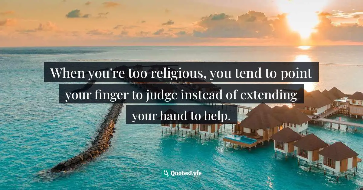 When you're too religious, you tend to point your finger to judge instead of extending your hand to help.