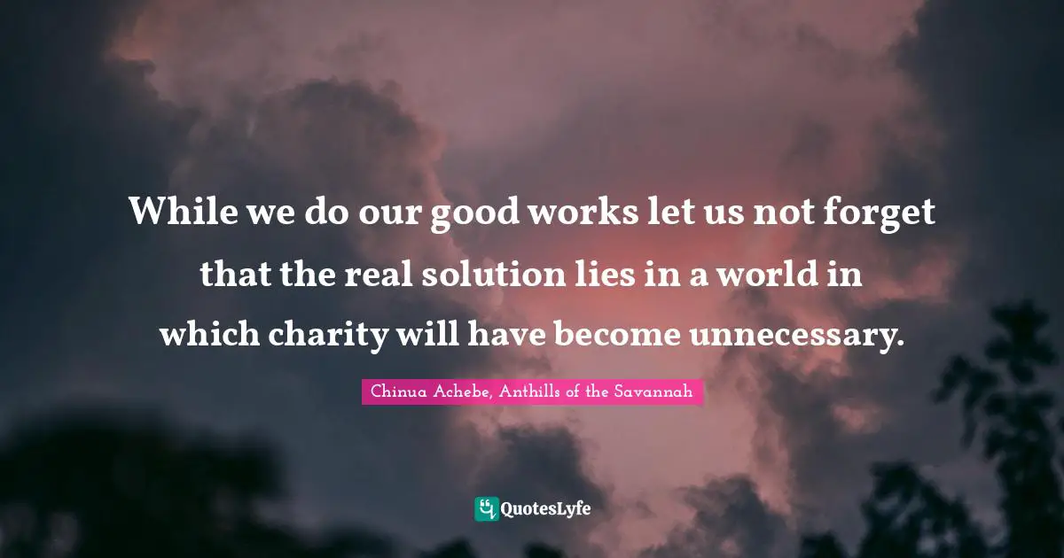 Chinua Achebe Quotes: "While we do our good works let us not forget that the real solution lies in a world in which charity will have become unnecessary."