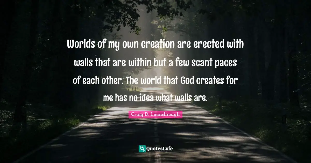 Worlds of my own creation are erected with walls that are within but a few scant paces of each other. The world that God creates for me has no idea what walls are.