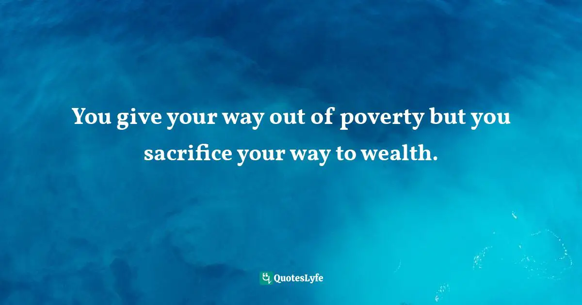 You give your way out of poverty but you sacrifice your way to wealth.