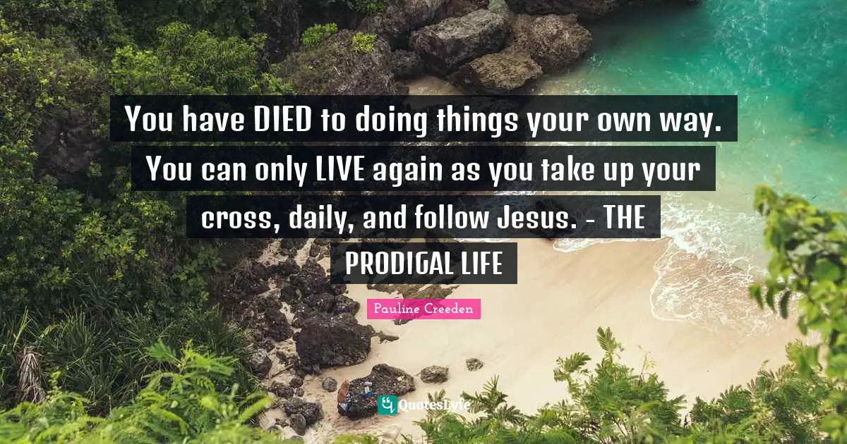 You have DIED to doing things your own way. You can only LIVE again as you take up your cross, daily, and follow Jesus. - THE PRODIGAL LIFE