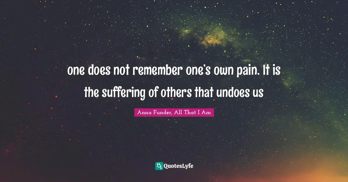 one does not remember one’s own pain. It is the suffering of others that undoes us