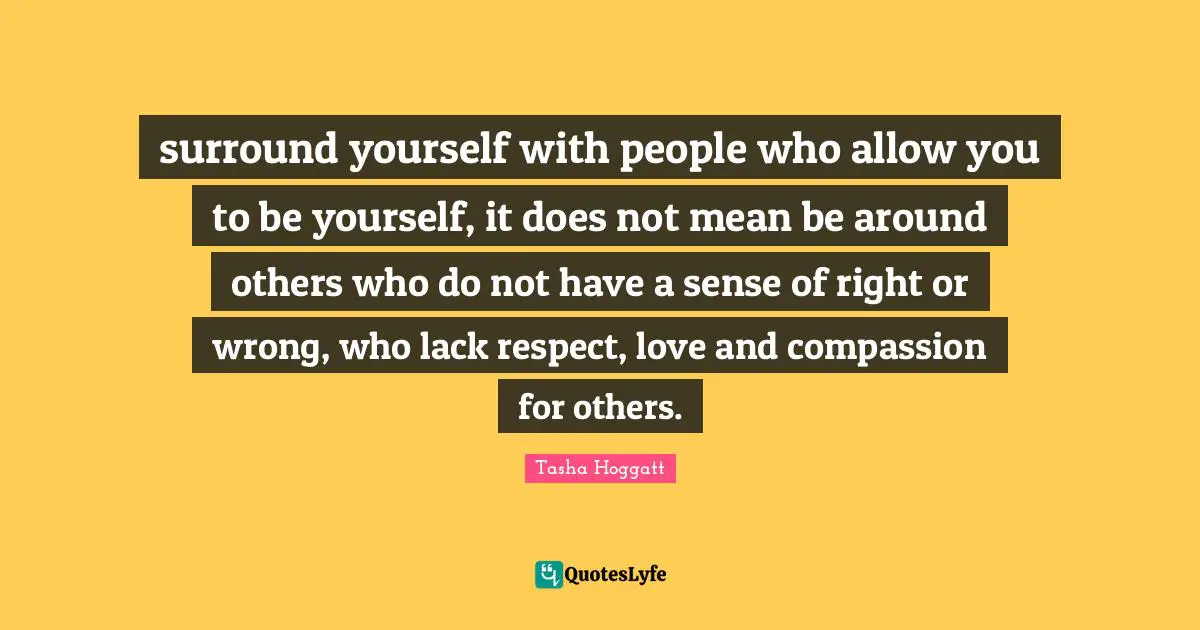 surround yourself with people who allow you to be yourself, it does not mean be around others who do not have a sense of right or wrong, who lack respect, love and compassion for others.