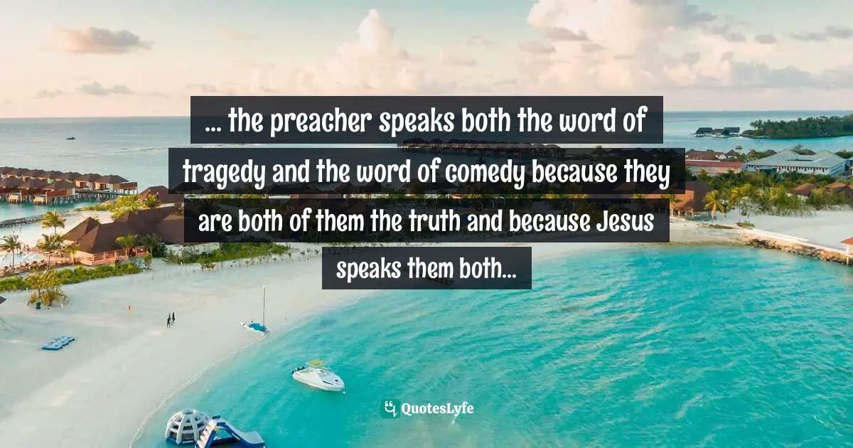 ... the preacher speaks both the word of tragedy and the word of comedy because they are both of them the truth and because Jesus speaks them both...