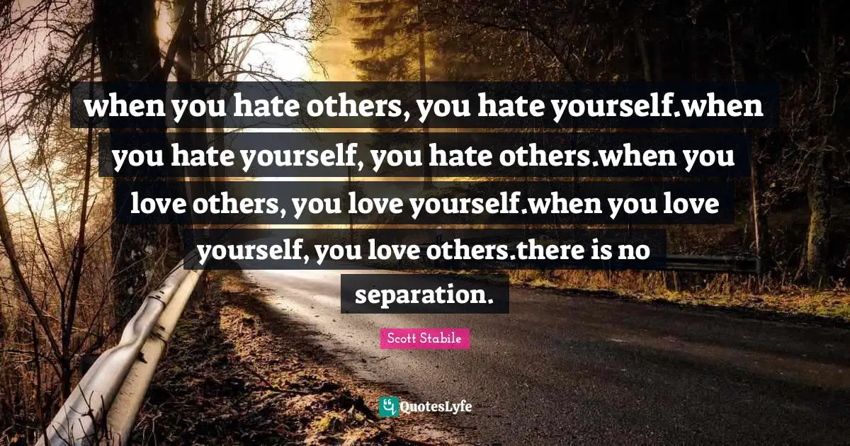 when you hate others, you hate yourself.when you hate yourself, you hate others.when you love others, you love yourself.when you love yourself, you love others.there is no separation.