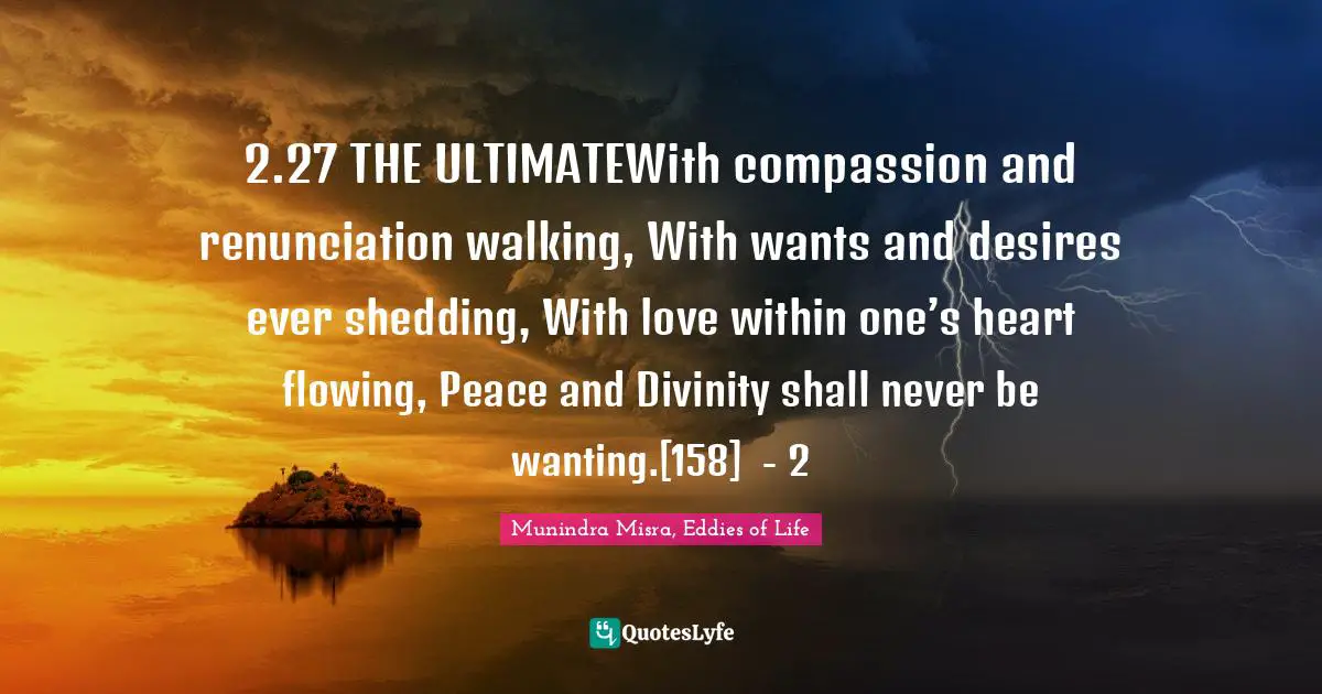 2.27 THE ULTIMATEWith compassion and renunciation walking, With wants and desires ever shedding, With love within one’s heart flowing, Peace and Divinity shall never be wanting.[158]	- 2