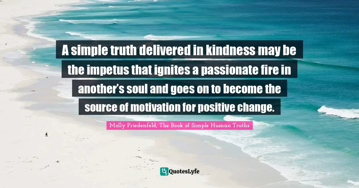 A simple truth delivered in kindness may be the impetus that ignites a passionate fire in another’s soul and goes on to become the source of motivation for positive change.