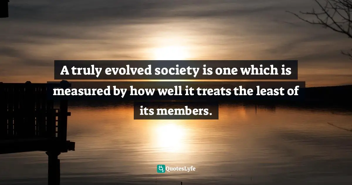 A truly evolved society is one which is measured by how well it treats the least of its members.