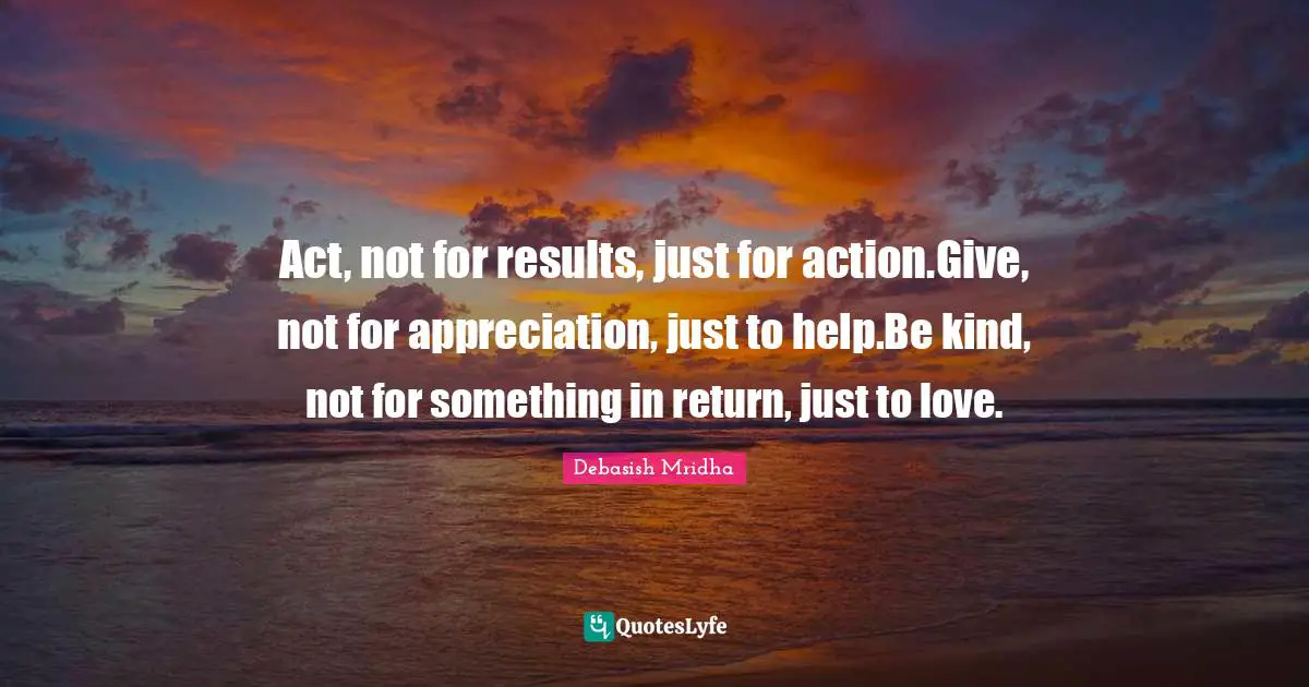 When To Take Action Quotes: "Act, not for results, just for action.Give, not for appreciation, just to help.Be kind, not for something in return, just to love."
