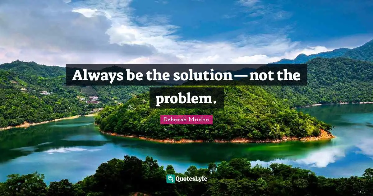 Always be the solution—not the problem.